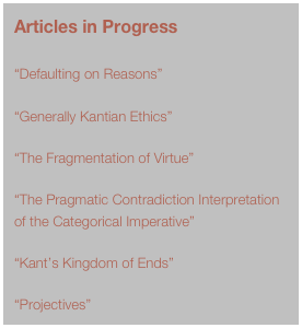 Articles in Progress

“Defaulting on Reasons”

“Generally Kantian Ethics”

“The Fragmentation of Virtue”

“The Pragmatic Contradiction Interpretation of the Categorical Imperative”

“Kant’s Kingdom of Ends”

“Projectives”